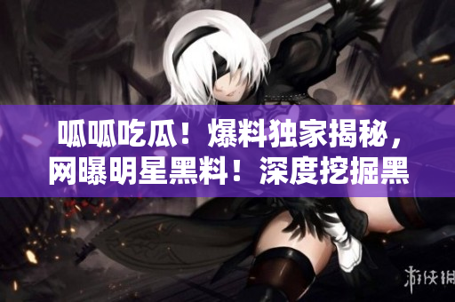 呱呱吃瓜！爆料獨家揭秘，網(wǎng)曝明星黑料！深度挖掘黑料門，實地調(diào)查黑料曝光！
