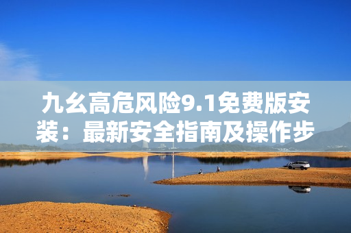 九幺高危風(fēng)險9.1免費版安裝：最新安全指南及操作步驟詳解