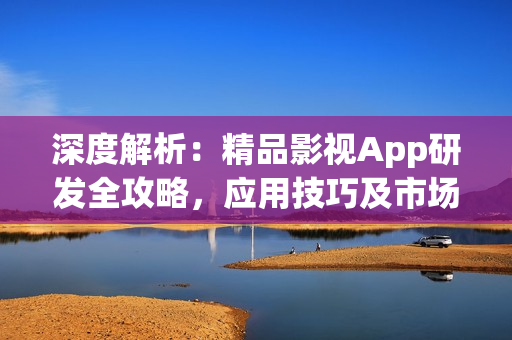 深度解析：精品影視App研發(fā)全攻略，應(yīng)用技巧及市場前景分析