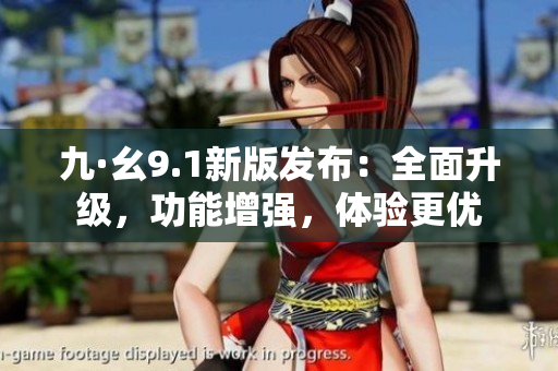 九·幺9.1新版發(fā)布：全面升級，功能增強(qiáng)，體驗更優(yōu)