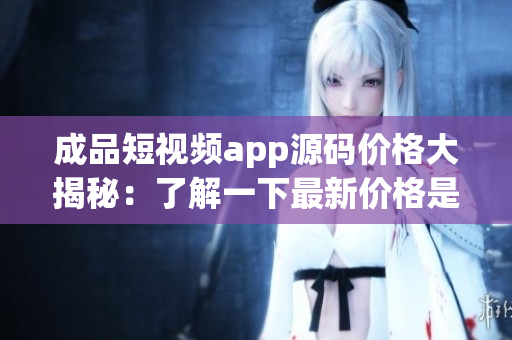 成品短視頻app源碼價(jià)格大揭秘：了解一下最新價(jià)格是多少 