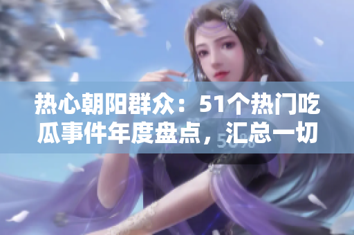 熱心朝陽群眾：51個熱門吃瓜事件年度盤點，匯總一切熱點！