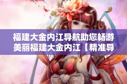 福建大金內(nèi)江導(dǎo)航助您暢游美麗福建大金內(nèi)江【精準(zhǔn)導(dǎo)航、美景盡收眼底】