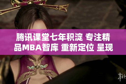 騰訊課堂七年積淀 專注精品MBA智庫 重新定位 呈現(xiàn)新格局