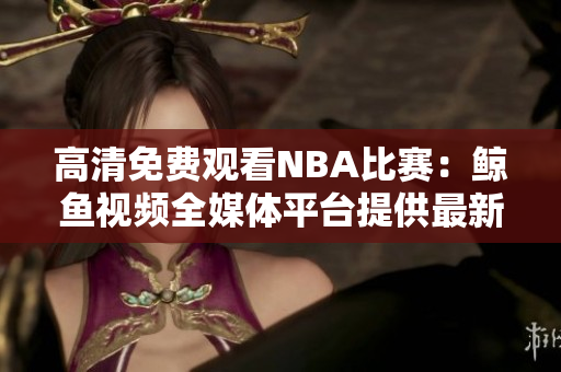 高清免費(fèi)觀看NBA比賽：鯨魚視頻全媒體平臺(tái)提供最新精彩賽事