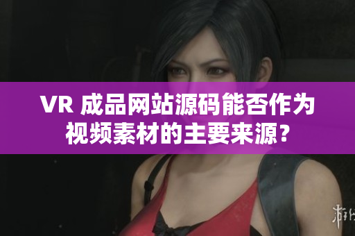 VR 成品網(wǎng)站源碼能否作為視頻素材的主要來源？