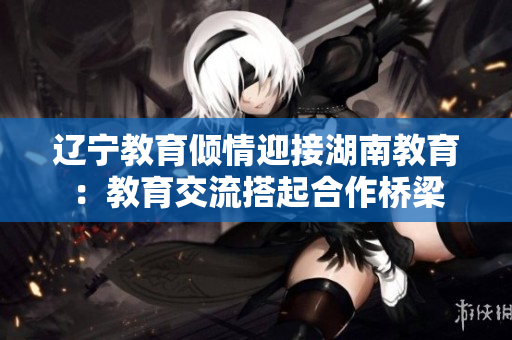 遼寧教育傾情迎接湖南教育：教育交流搭起合作橋梁