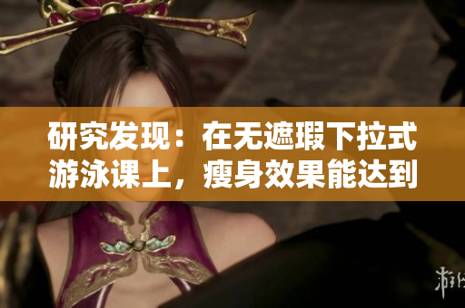 研究發(fā)現(xiàn)：在無(wú)遮瑕下拉式游泳課上，瘦身效果能達(dá)到3話！