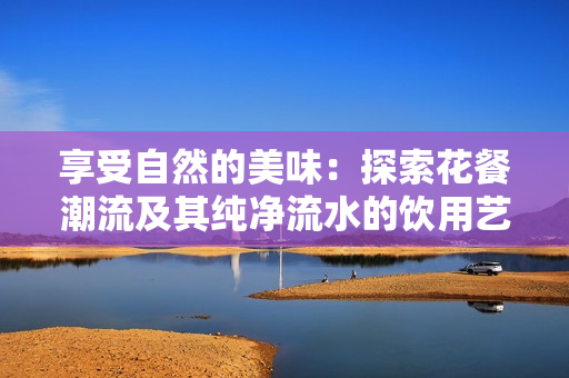 享受自然的美味：探索花餐潮流及其純凈流水的飲用藝術(shù)