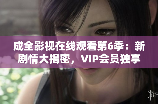 成全影視在線觀看第6季：新劇情大揭密，VIP會(huì)員獨(dú)享高清無廣告觀看特權(quán)