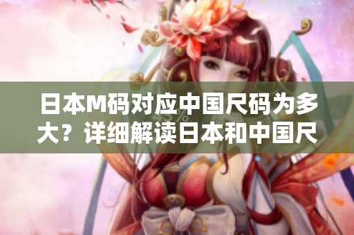 日本M碼對(duì)應(yīng)中國(guó)尺碼為多大？詳細(xì)解讀日本和中國(guó)尺碼換算方式