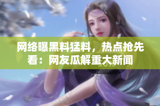 網(wǎng)絡(luò)曝黑料猛料，熱點搶先看：網(wǎng)友瓜解重大新聞