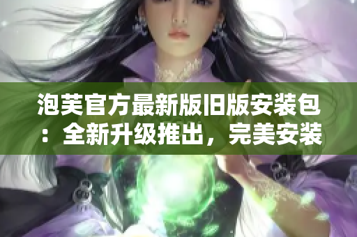 泡芙官方最新版舊版安裝包：全新升級推出，完美安裝體驗(yàn)分享