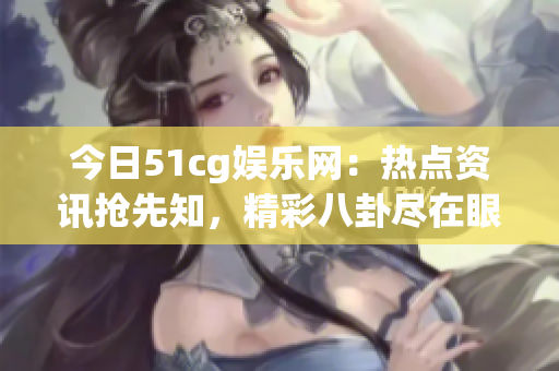 今日51cg娛樂網(wǎng)：熱點(diǎn)資訊搶先知，精彩八卦盡在眼前