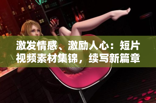 激發(fā)情感、激勵人心：短片視頻素材集錦，續(xù)寫新篇章
