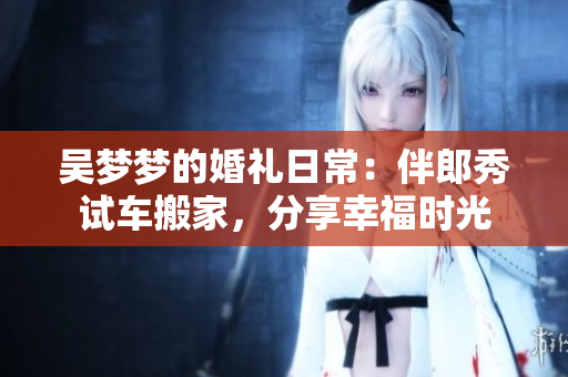 吳夢(mèng)夢(mèng)的婚禮日常：伴郎秀試車搬家，分享幸福時(shí)光