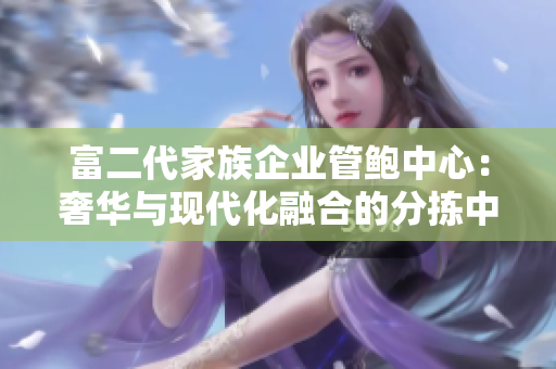 富二代家族企業(yè)管鮑中心：奢華與現(xiàn)代化融合的分揀中心