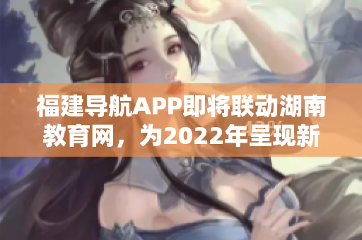 福建導(dǎo)航APP即將聯(lián)動(dòng)湖南教育網(wǎng)，為2022年呈現(xiàn)新格局
