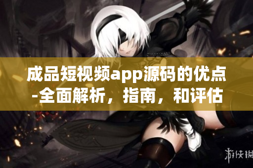 成品短視頻app源碼的優(yōu)點(diǎn)-全面解析，指南，和評(píng)估