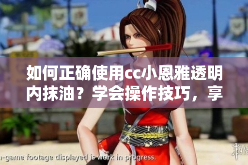 如何正確使用cc小恩雅透明內(nèi)抹油？學(xué)會(huì)操作技巧，享受護(hù)理樂(lè)趣