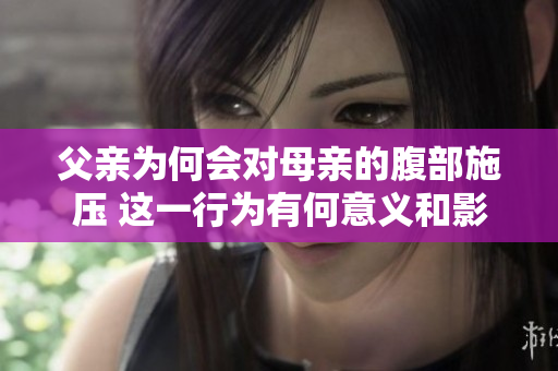 父親為何會(huì)對(duì)母親的腹部施壓 這一行為有何意義和影響 深度解析