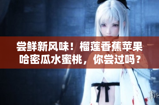 嘗鮮新風(fēng)味！榴蓮香蕉蘋(píng)果哈密瓜水蜜桃，你嘗過(guò)嗎？