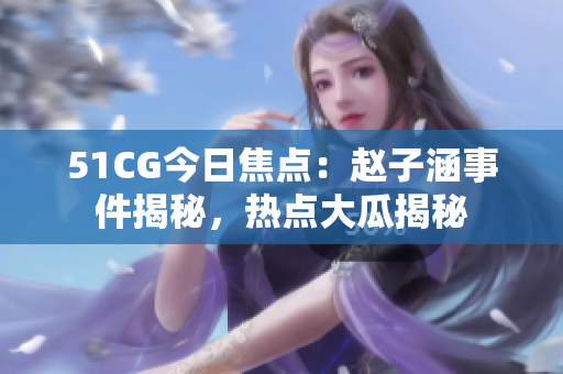 51CG今日焦點：趙子涵事件揭秘，熱點大瓜揭秘