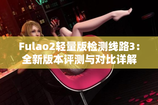 Fulao2輕量版檢測(cè)線路3：全新版本評(píng)測(cè)與對(duì)比詳解