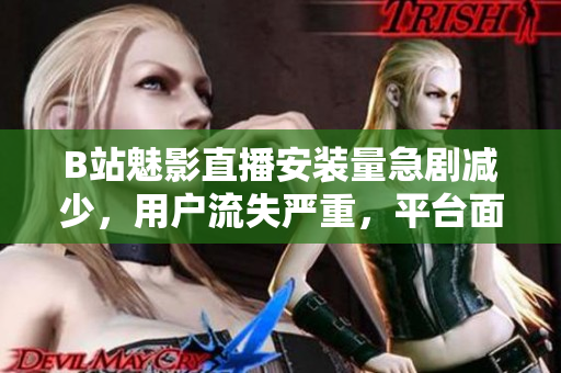 B站魅影直播安裝量急劇減少，用戶流失嚴(yán)重，平臺(tái)面臨挑戰(zhàn)