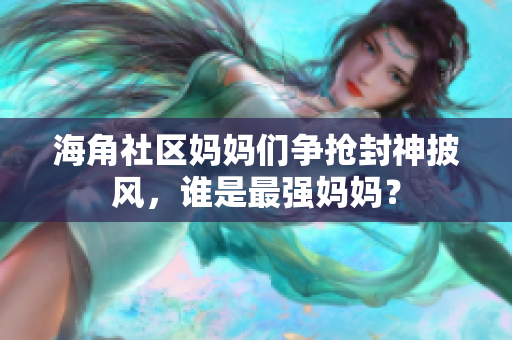 海角社區(qū)媽媽們爭搶封神披風(fēng)，誰是最強媽媽？