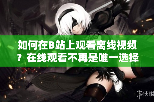 如何在B站上觀看離線視頻？在線觀看不再是唯一選擇
