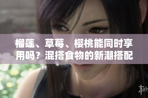 榴蓮、草莓、櫻桃能同時享用嗎？混搭食物的新潮搭配是否健康？