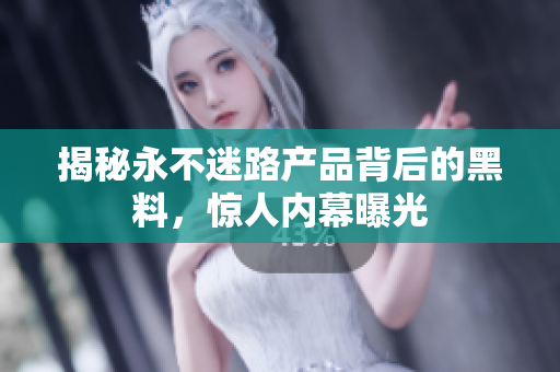 揭秘永不迷路產(chǎn)品背后的黑料，驚人內(nèi)幕曝光