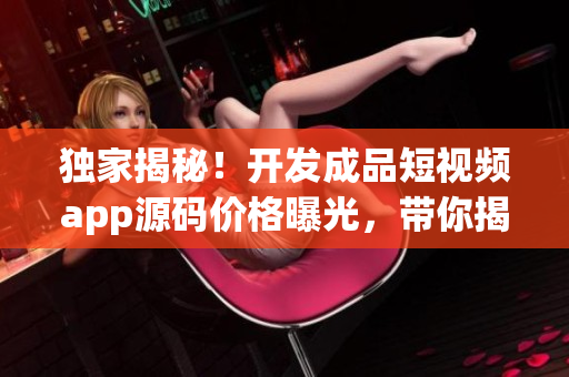獨家揭秘！開發(fā)成品短視頻app源碼價格曝光，帶你揭秘成本與定價策略