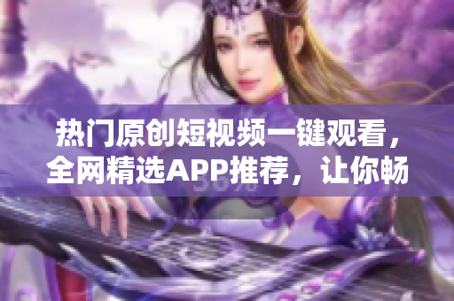 熱門(mén)原創(chuàng)短視頻一鍵觀看，全網(wǎng)精選APP推薦，讓你暢享創(chuàng)意無(wú)限海洋