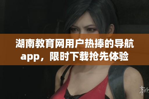 湖南教育網(wǎng)用戶熱捧的導(dǎo)航app，限時(shí)下載搶先體驗(yàn)