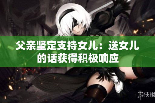 父親堅(jiān)定支持女兒：送女兒的話獲得積極響應(yīng)