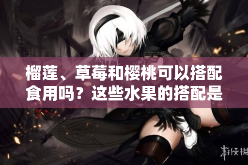 榴蓮、草莓和櫻桃可以搭配食用嗎？這些水果的搭配是否適合？