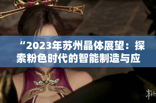 “2023年蘇州晶體展望：探索粉色時代的智能制造與應(yīng)用”。