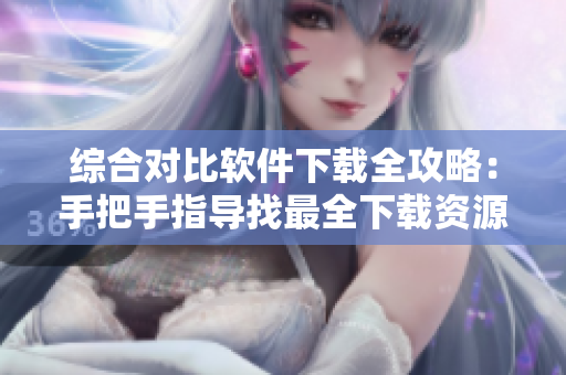 綜合對比軟件下載全攻略：手把手指導找最全下載資源
