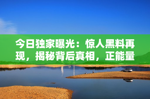 今日獨家曝光：驚人黑料再現(xiàn)，揭秘背后真相，正能量引爆！