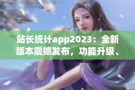 站長統(tǒng)計app2023：全新版本震撼發(fā)布，功能升級、用戶體驗再升級