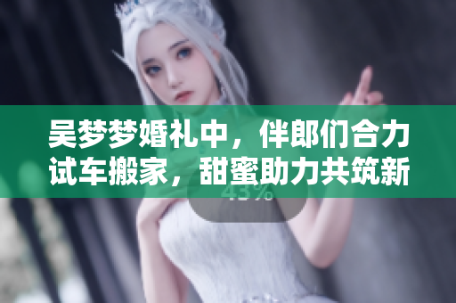 吳夢夢婚禮中，伴郎們合力試車搬家，甜蜜助力共筑新家！