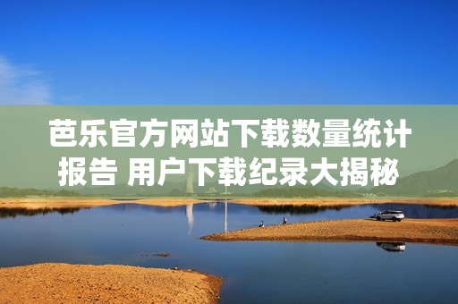 芭樂(lè)官方網(wǎng)站下載數(shù)量統(tǒng)計(jì)報(bào)告 用戶下載紀(jì)錄大揭秘