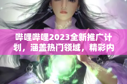 嗶哩嗶哩2023全新推廣計劃，涵蓋熱門領(lǐng)域，精彩內(nèi)容不容錯過