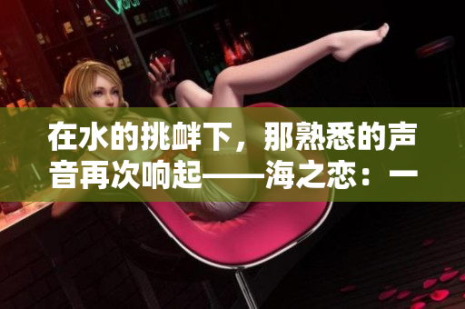 在水的挑釁下，那熟悉的聲音再次響起——海之戀：一場深海之約