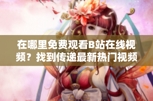 在哪里免費(fèi)觀看B站在線視頻？找到傳遞最新熱門視頻的地方