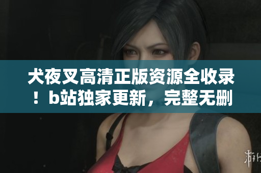 犬夜叉高清正版資源全收錄！b站獨家更新，完整無刪減，倍受好評！