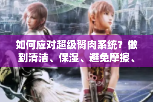 如何應(yīng)對超級胬肉系統(tǒng)？做到清潔、保濕、避免摩擦、尋求專業(yè)指導(dǎo)，從根源上改善。