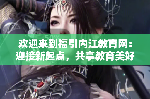歡迎來到福引內(nèi)江教育網(wǎng)：迎接新起點(diǎn)，共享教育美好未來
